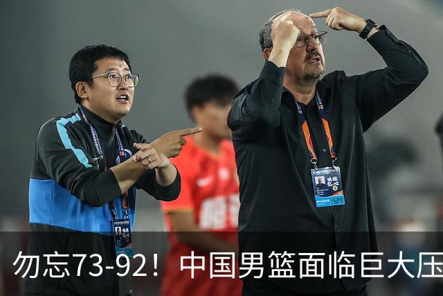 勿忘73-92！中国男篮面临巨大压力，三人角色至关重要